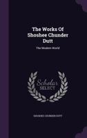 The Works of Shoshee Chunder Dutt: The Modern World... 1276992343 Book Cover
