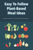 Easy To Follow Plant-Based Meal Ideas: Beginners Guide For Perfect Plant-Based Meals: How To Cook Plant Based Meals B09C2Z9ZPW Book Cover