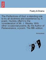 The perfections of God a standing rule to try all doctrines and experience by. A poem. Humbly offer'd to the consideration of Mr. John Wesley, and his ... of Perseverance, a poem. The fourth edition. 1241062935 Book Cover