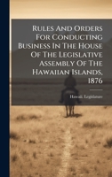 Rules And Orders For Conducting Business In The House Of The Legislative Assembly Of The Hawaiian Islands, 1876 1024794563 Book Cover
