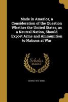 Made in America, a Consideration of the Question Whether the United States, as a Neutral Nation, Should Export Arms and Ammunition to Nations at War 137395020X Book Cover