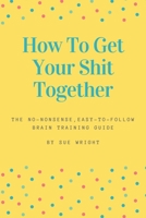 How to Get Your Shit Together: The no-nonsense, easy-to-follow brain training guide B092P6ZJ88 Book Cover