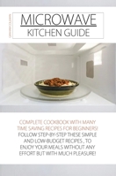 Microwave Kitchen Guide: Complete Cookbook with Many Time Saving Recipes for Beginners! Follow Step-By-Step These Simple and Low-Budget Recipes, to Enjoy Your Meals Without Any Effort But with Much Pl 1802674020 Book Cover