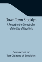 Down Town Brooklyn A Report to the Comptroller of the City of New York on Sites for Public Buildings and the Relocation of the Elevated Railroad Tracks now in Lower Fulton Street, Borough of Brooklyn 9355341725 Book Cover