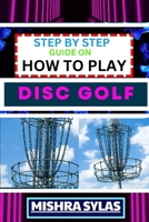 STEP BY STEP GUIDE ON HOW TO PLAY DISC GOLF: Complete Manual To Learn Golf Basics, Perfect Your Throws, And Navigate The Course With Confidence B0CTFNPNKR Book Cover