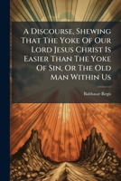 A Discourse, Shewing That The Yoke Of Our Lord Jesus Christ Is Easier Than The Yoke Of Sin, Or The Old Man Within Us: And That Wicked Men Meet With ... To Hell, Than Good People In The Way That... 1247513254 Book Cover
