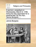 A sermon, preached on Wednesday, March 9, 1796, being the day appointed for a general fast. By the Rev. James Burgess, ... 1171094507 Book Cover