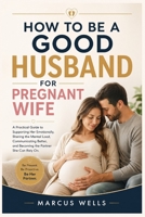 How to Be a Good Husband for Pregnant Wife: A Practical Guide to Supporting Her Emotionally, Sharing the Mental Load, Communicating Better, and Becoming the Partner She Can Rely On B0HG8JW5CC Book Cover