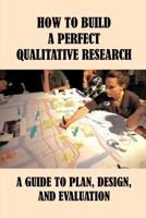 How To Build A Perfect Qualitative Research: A Guide To Plan, Design, And Evaluation: How To Use And Assess Qualitative Research Methods B097FBZP76 Book Cover