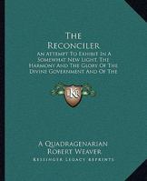 The Reconciler: An Attempt to Exhibit in a Somewhat New Light, the Harmony and the Glory of the Divine Government and of the Divine So 1165611937 Book Cover