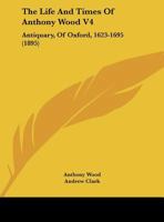 The Life And Times Of Anthony Wood V4: Antiquary, Of Oxford, 1623-1695 0548808813 Book Cover