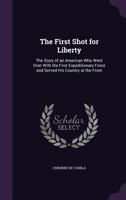 The First Shot for Liberty: The Story of an American Who Went Over with the First Expeditionary Force and Served His Country at the Front (Classic Reprint) 1358455899 Book Cover