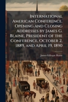 International American Conference. Opening and Closing Addresses by James G. Blaine, President of the Conference, October 2, 1889, and April 19, 1890 1176729802 Book Cover