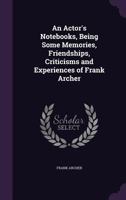 An Actor's Notebooks, Being Some Memories, Friendships, Criticisms and Experiences of Frank Archer 1355842735 Book Cover