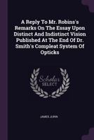 A Reply To Mr. Robins's Remarks On The Essay Upon Distinct And Indistinct Vision Published At The End Of Dr. Smith's Compleat System Of Opticks 1378856686 Book Cover