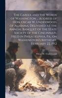 The Career and the Words of Washington ... Address of Hon. Oscar W. Underwood, of Alabama, Delivered at the Annual Banquet of the State Society of the ... on Washington's Birthday, February 22, 1912 1022756877 Book Cover