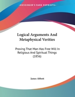 Logical Arguments And Metaphysical Verities: Proving That Man Has Free Will In Religious And Spiritual Things 1359330305 Book Cover