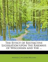 The Effect of Restrictive Legislation Upon The Railways of Wisconsin and The 0526504714 Book Cover