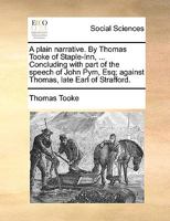 A plain narrative. By Thomas Tooke of Staple-Inn, ... Concluding with part of the speech of John Pym, Esq; against Thomas, late Earl of Strafford. 117036778X Book Cover