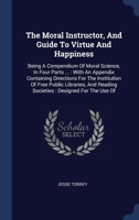 The Moral Instructor, And Guide To Virtue And Happiness: Being A Compendium Of Moral Science, In Four Parts ... : With An Appendix Containing ... Reading Societies : Designed For The Use Of 134046389X Book Cover