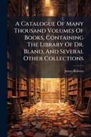 A Catalogue of Many Thousand Volumes of Books, Containing the Library of Dr. Bland, and Several Other Collections 1175878022 Book Cover