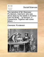 The narrative of Mr. Ebenezer Punderson, merchant; who was drove away by the rebels in America from his family ... in Norwich, in Connecticut. Together with some letters. ... 1140799819 Book Cover