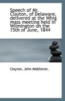 Speech Of Mr. Clayton, Of Delaware: Delivered At The Whig Mass Meeting Held In Wilmington 1169392520 Book Cover