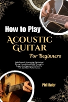 How to Play Acoustic Guitar For Beginners: Gain Smooth Strumming Clarity And Strong Foundational Skills Through A Supportive Approach Crafted For Fast, Confident Performance. B0HGQP933Y Book Cover