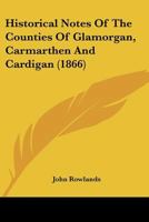 Historical Notes of the Counties of Glamorgan, Carmarthen and Cardigan: And a List of the Members of Parliament for South Wales, from Henry VIII, to Charles II (Classic Reprint) 1241527105 Book Cover