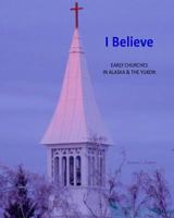 I Believe: Early Churches in Alaska & the Yukon 1502966220 Book Cover