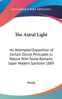 The Astral Light: An Attempted Exposition of Certain Occult Principles in Nature With Some Remarks Upon Modern Spiritism 1889 1162737751 Book Cover