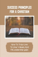 Success Principles For A Christian: How To Truly Live To Your Values And Fill Leadership Gaps: Practices And Actionable Techniques B09BF7W6NG Book Cover