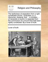The lawfulness of separation, from a right constituted church, vindicated: or, a discourse, shewing, that a christian, of necessity is bound, to ... a church, that hath been rightly constituted. 1171408730 Book Cover
