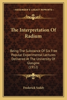 The Interpretation of Radium, Being the Substance of Six Free Popular Experimental Lectures Delivered at the University of Glasgow 1019193956 Book Cover