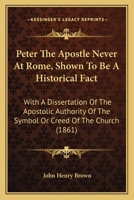 Peter The Apostle Never At Rome, Shown To Be A Historical Fact: With A Dissertation Of The Apostolic Authority Of The Symbol Or Creed Of The Church 1104199114 Book Cover