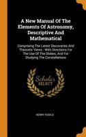 A New Manual Of The Elements Of Astronomy, Descriptive And Mathematical: Comprising The Latest Discoveries And Theoretic Views: With Directions For ... Globes, And For Studying The Constellations 101929292X Book Cover