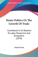 Home Politics, or The Growth of Trade Considered in its Relation to Labour, Pauperism and Emigration 3741127647 Book Cover