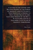 A Letter to the Loving and Beloved People of the Parish of Madeley, and Its Vicinity, Who Have Lost a Friend to Piety in the Death of Mrs. Fletcher, ... ) Late Vicar of Madeley, Shropshire. 1023555581 Book Cover