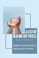 A-List Of Healing Art Pieces: Healing The Great Divide Of Masculine And Feminine: The Masculine And Feminine B099JGL2RT Book Cover