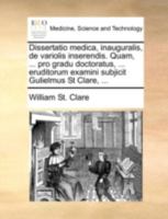 Dissertatio medica, inauguralis, de variolis inserendis. Quam, ... pro gradu doctoratus, ... eruditorum examini subjicit Gulielmus St Clare, ... 1170515649 Book Cover