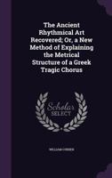 The Ancient Rhythmical Art Recovered: Or, a New Method of Explaining the Metrical Structure of a Greek Tragic Chorus 1017902186 Book Cover