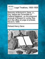 Remarks of Richard H. Dana, Jr., Esq. before the Committee on Federal Relations: on the proposed removal of Edward G. Loring, Esq. from the office of judge of probate, March 5, 1855. 1240079699 Book Cover