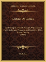 Lectures On Canada: Illustrating Its Present Position, And Showing Forth Its Onward Progress, And Predictive Of Its Future Destiny (1863) 1169658903 Book Cover