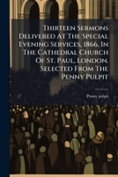 Thirteen Sermons Delivered At The Special Evening Services, 1866, In The Cathedral Church Of St. Paul, London. Selected From The Penny Pulpit 1286518423 Book Cover