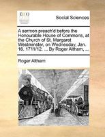 A sermon preach'd before the Honourable House of Commons, at the Church of St. Margaret Westminster, on Wednesday, Jan. 16. 1711/12. ... By Roger Altham, ... The second edition. 1170599419 Book Cover