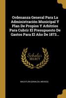 Ordenanza General Para La Administraci�n Municipal Y Plan De Propios Y Arbitrios Para Cubrir El Presupuesto De Gastos Para El A�o De 1873... 1010830872 Book Cover