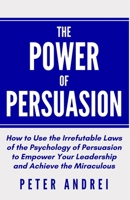 The Power of Persuasion: How to Use the Irrefutable Laws of the Psychology of Persuasion to Empower Your Leadership and Achieve the Miraculous B08XXC4CMD Book Cover