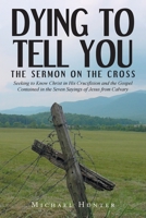 Dying to Tell You: The Sermon on the Cross: Seeking to Know Christ in His Crucifixion and the Gospel Contained in the Seven Sayings of Jesus from Calvary 1638443467 Book Cover
