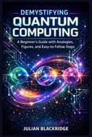 Demystifying Quantum Computing: A Beginner’s Guide with Analogies, Figures, and Easy-to-Follow Steps B0GP1V8YVV Book Cover