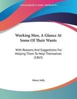 Working Men, A Glance At Some Of Their Wants: With Reasons And Suggestions For Helping Them To Help Themselves 1165742993 Book Cover